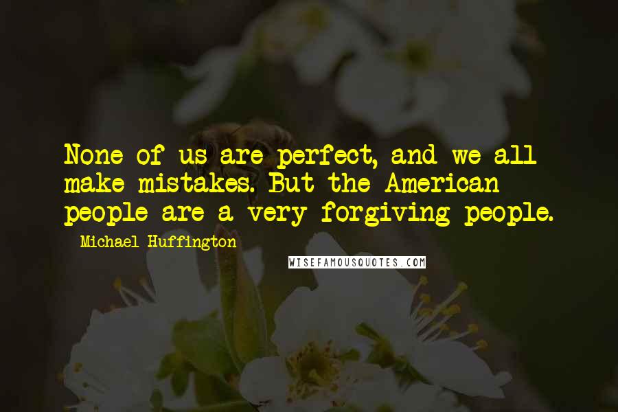Michael Huffington Quotes: None of us are perfect, and we all make mistakes. But the American people are a very forgiving people.
