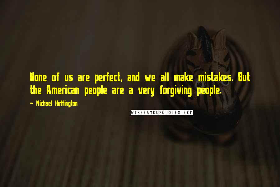 Michael Huffington Quotes: None of us are perfect, and we all make mistakes. But the American people are a very forgiving people.