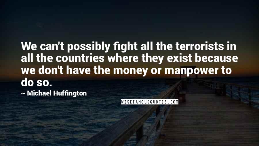 Michael Huffington Quotes: We can't possibly fight all the terrorists in all the countries where they exist because we don't have the money or manpower to do so.