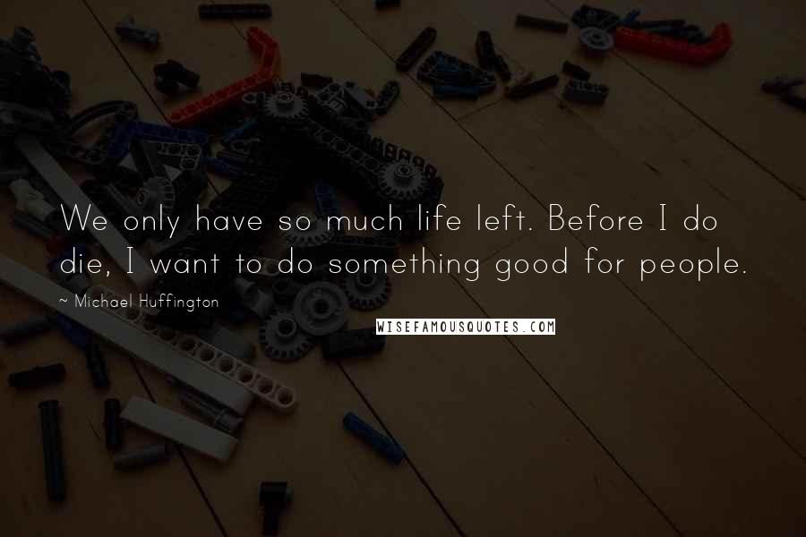 Michael Huffington Quotes: We only have so much life left. Before I do die, I want to do something good for people.