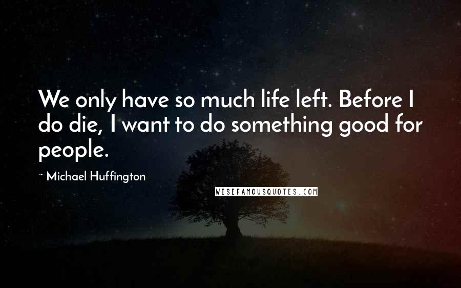 Michael Huffington Quotes: We only have so much life left. Before I do die, I want to do something good for people.