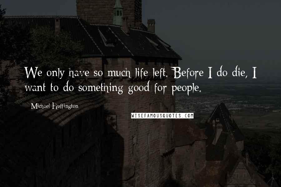 Michael Huffington Quotes: We only have so much life left. Before I do die, I want to do something good for people.