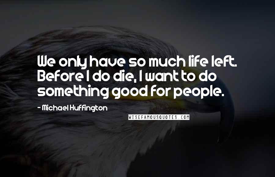 Michael Huffington Quotes: We only have so much life left. Before I do die, I want to do something good for people.