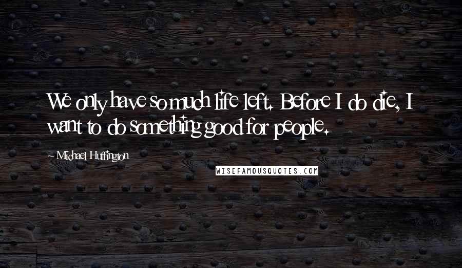 Michael Huffington Quotes: We only have so much life left. Before I do die, I want to do something good for people.