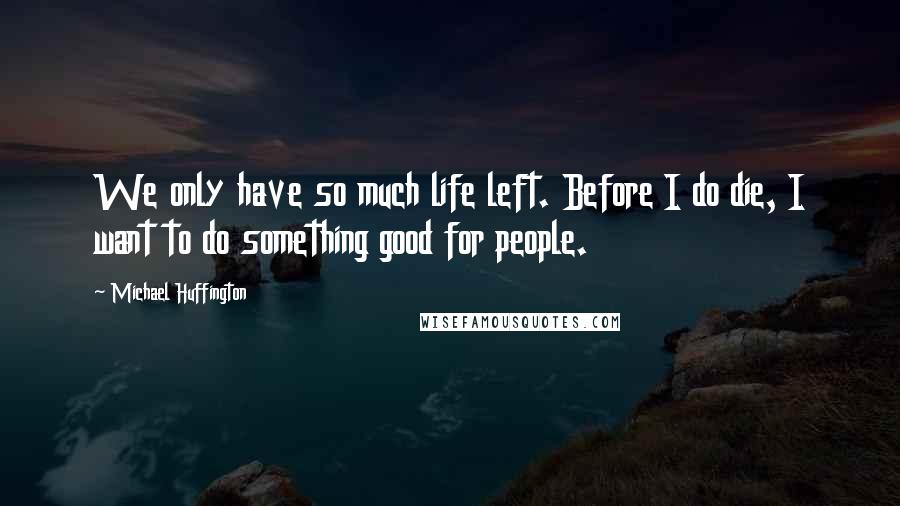 Michael Huffington Quotes: We only have so much life left. Before I do die, I want to do something good for people.