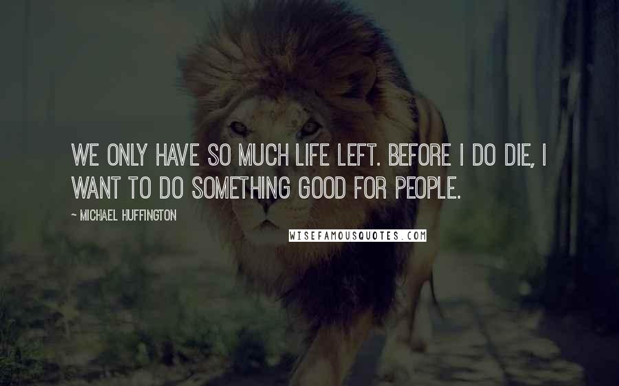 Michael Huffington Quotes: We only have so much life left. Before I do die, I want to do something good for people.
