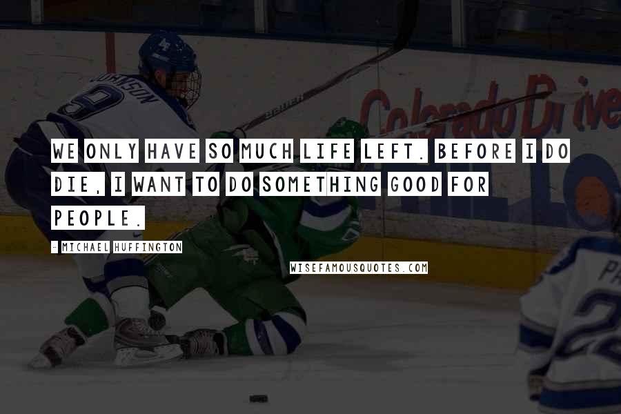 Michael Huffington Quotes: We only have so much life left. Before I do die, I want to do something good for people.