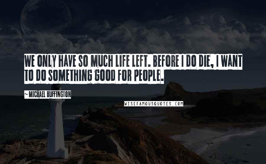 Michael Huffington Quotes: We only have so much life left. Before I do die, I want to do something good for people.
