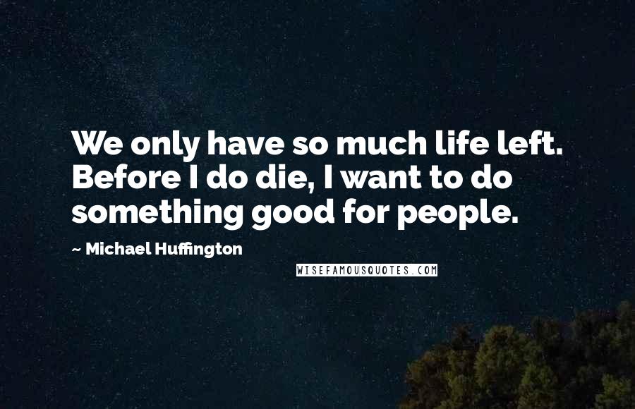 Michael Huffington Quotes: We only have so much life left. Before I do die, I want to do something good for people.