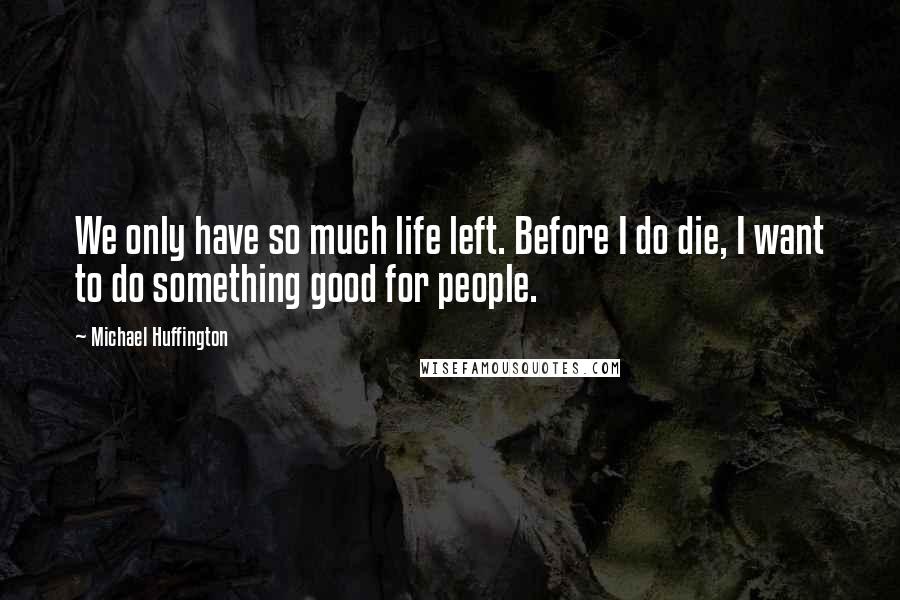 Michael Huffington Quotes: We only have so much life left. Before I do die, I want to do something good for people.