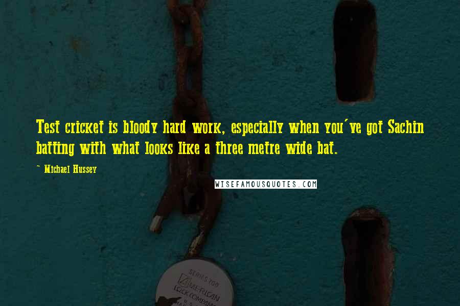 Michael Hussey Quotes: Test cricket is bloody hard work, especially when you've got Sachin batting with what looks like a three metre wide bat.