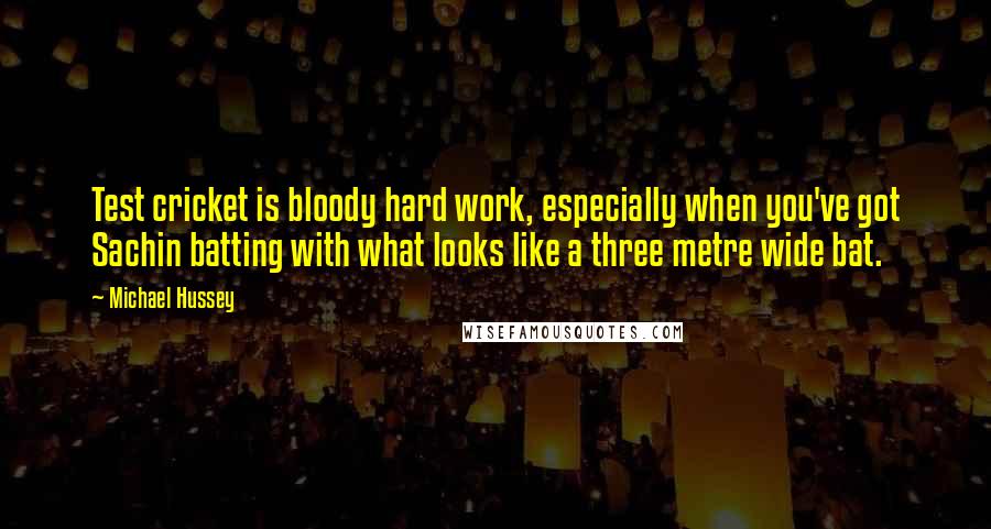 Michael Hussey Quotes: Test cricket is bloody hard work, especially when you've got Sachin batting with what looks like a three metre wide bat.