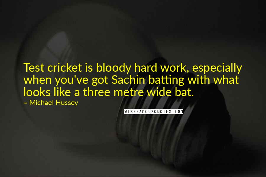 Michael Hussey Quotes: Test cricket is bloody hard work, especially when you've got Sachin batting with what looks like a three metre wide bat.