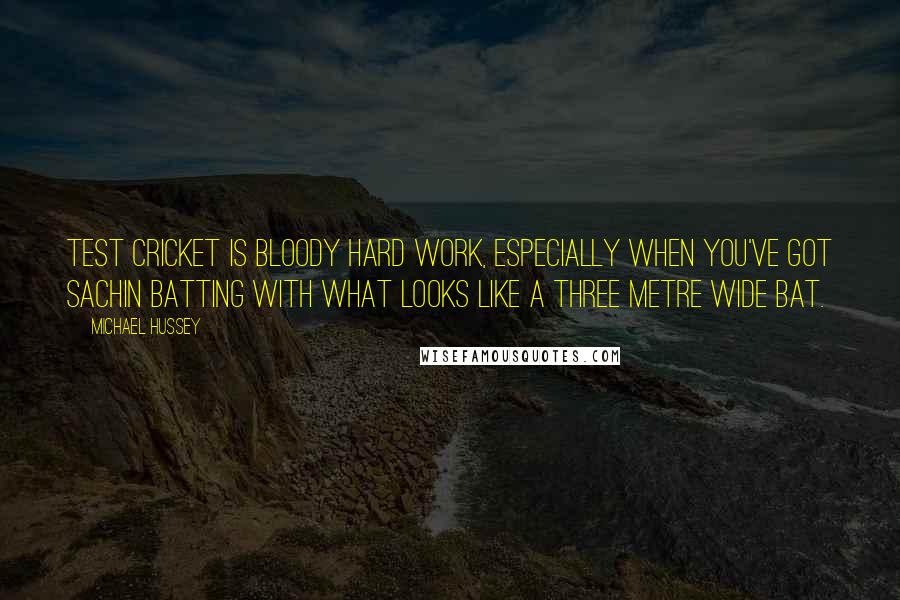 Michael Hussey Quotes: Test cricket is bloody hard work, especially when you've got Sachin batting with what looks like a three metre wide bat.