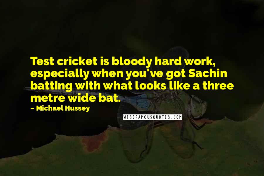 Michael Hussey Quotes: Test cricket is bloody hard work, especially when you've got Sachin batting with what looks like a three metre wide bat.