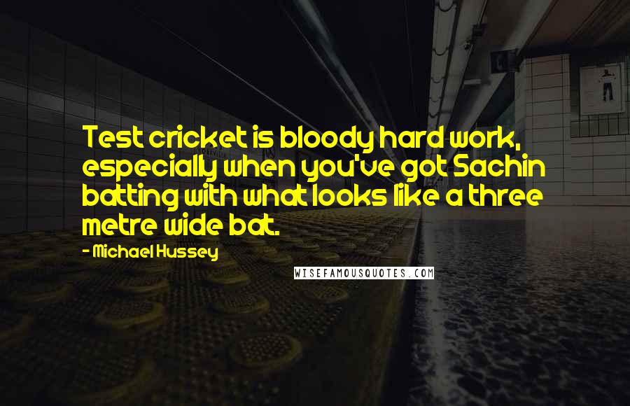 Michael Hussey Quotes: Test cricket is bloody hard work, especially when you've got Sachin batting with what looks like a three metre wide bat.