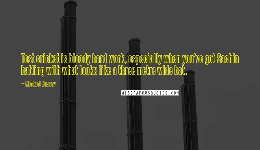 Michael Hussey Quotes: Test cricket is bloody hard work, especially when you've got Sachin batting with what looks like a three metre wide bat.