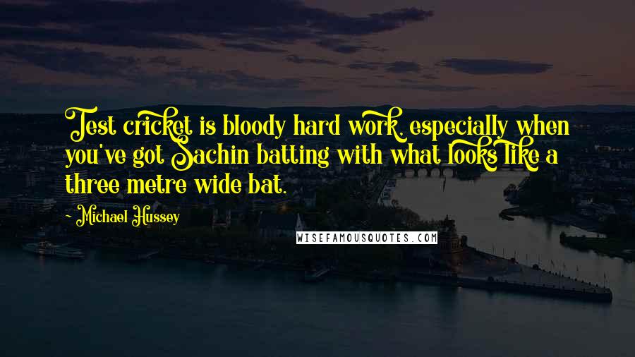 Michael Hussey Quotes: Test cricket is bloody hard work, especially when you've got Sachin batting with what looks like a three metre wide bat.