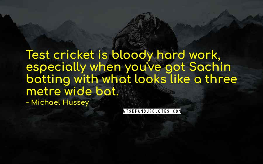 Michael Hussey Quotes: Test cricket is bloody hard work, especially when you've got Sachin batting with what looks like a three metre wide bat.