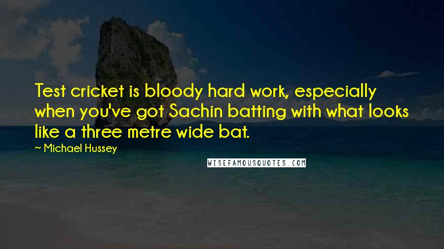 Michael Hussey Quotes: Test cricket is bloody hard work, especially when you've got Sachin batting with what looks like a three metre wide bat.