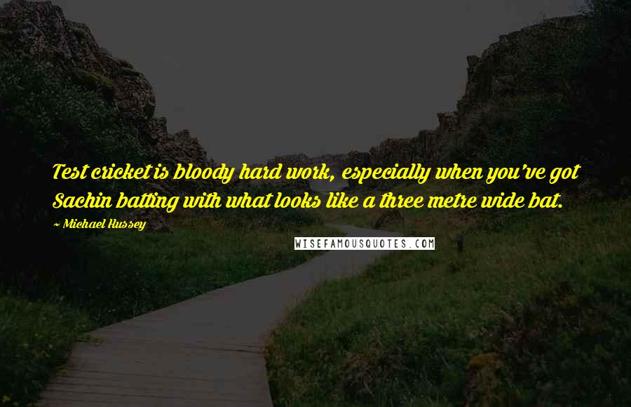 Michael Hussey Quotes: Test cricket is bloody hard work, especially when you've got Sachin batting with what looks like a three metre wide bat.