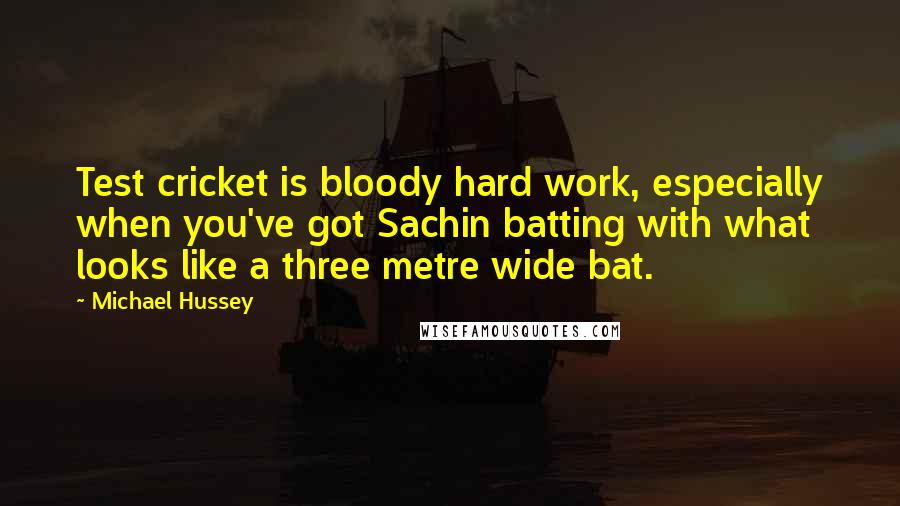 Michael Hussey Quotes: Test cricket is bloody hard work, especially when you've got Sachin batting with what looks like a three metre wide bat.