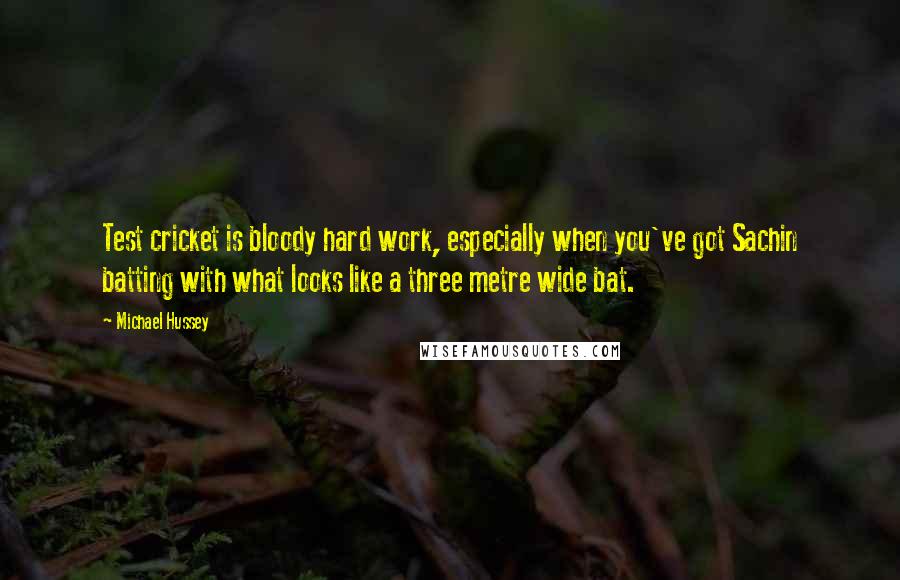 Michael Hussey Quotes: Test cricket is bloody hard work, especially when you've got Sachin batting with what looks like a three metre wide bat.