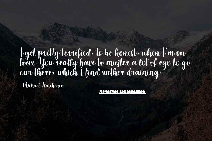 Michael Hutchence Quotes: I get pretty terrified, to be honest, when I'm on tour. You really have to muster a lot of ego to go our there, which I find rather draining.