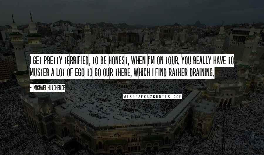 Michael Hutchence Quotes: I get pretty terrified, to be honest, when I'm on tour. You really have to muster a lot of ego to go our there, which I find rather draining.