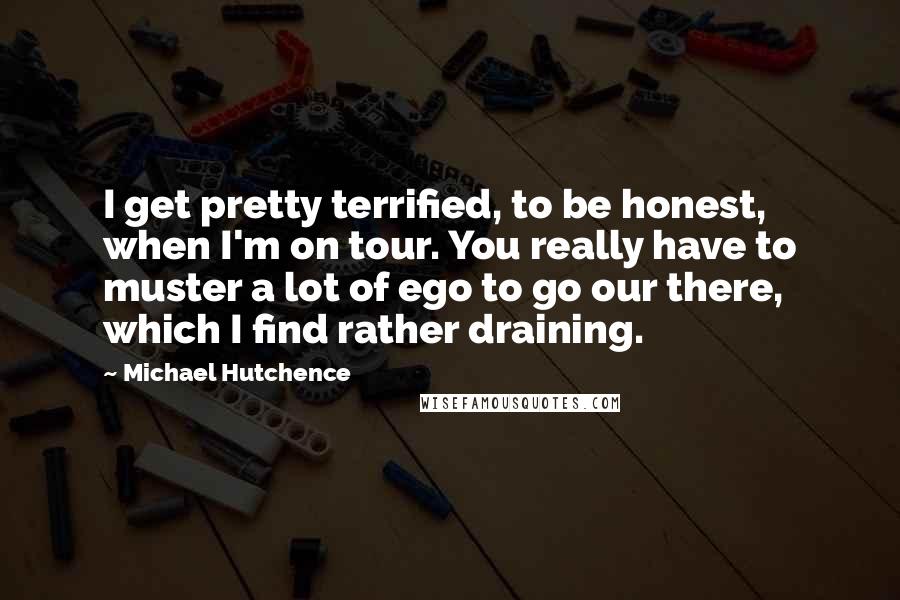 Michael Hutchence Quotes: I get pretty terrified, to be honest, when I'm on tour. You really have to muster a lot of ego to go our there, which I find rather draining.