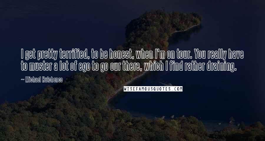 Michael Hutchence Quotes: I get pretty terrified, to be honest, when I'm on tour. You really have to muster a lot of ego to go our there, which I find rather draining.