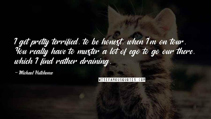 Michael Hutchence Quotes: I get pretty terrified, to be honest, when I'm on tour. You really have to muster a lot of ego to go our there, which I find rather draining.