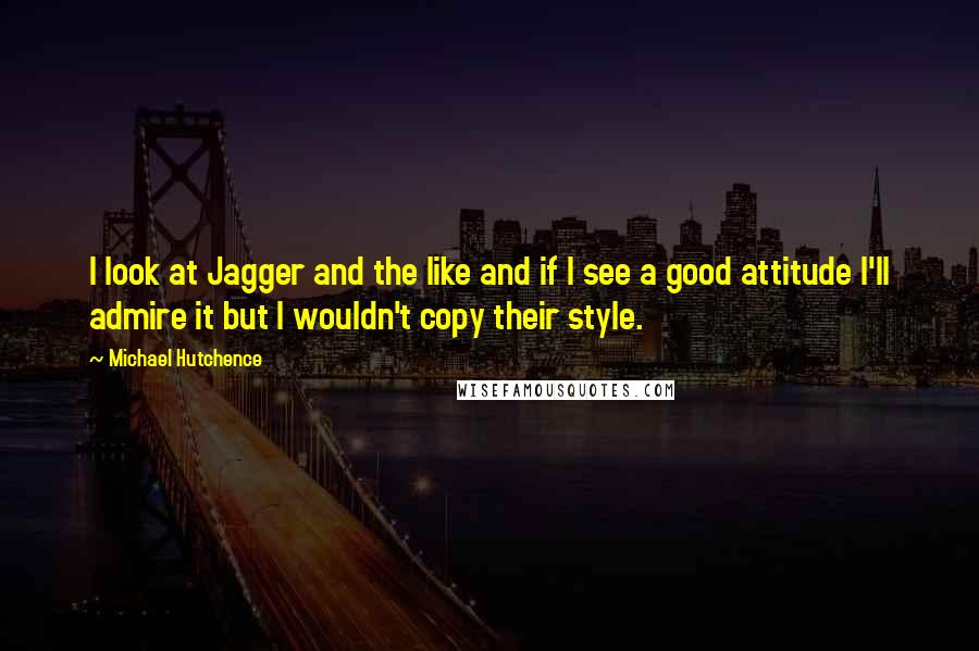 Michael Hutchence Quotes: I look at Jagger and the like and if I see a good attitude I'll admire it but I wouldn't copy their style.