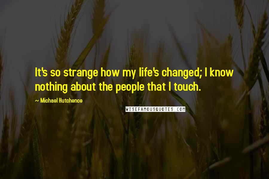 Michael Hutchence Quotes: It's so strange how my life's changed; I know nothing about the people that I touch.