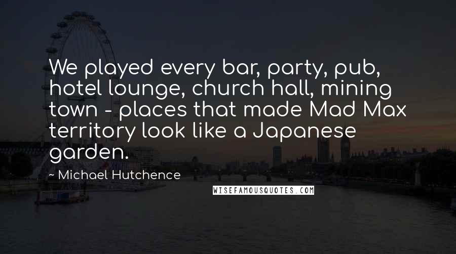 Michael Hutchence Quotes: We played every bar, party, pub, hotel lounge, church hall, mining town - places that made Mad Max territory look like a Japanese garden.