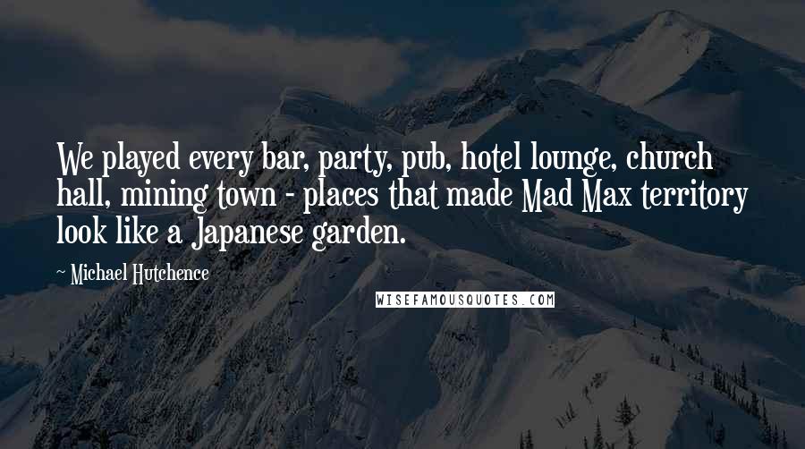 Michael Hutchence Quotes: We played every bar, party, pub, hotel lounge, church hall, mining town - places that made Mad Max territory look like a Japanese garden.