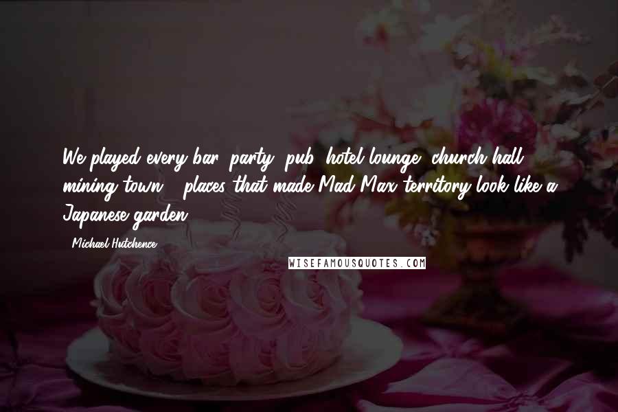 Michael Hutchence Quotes: We played every bar, party, pub, hotel lounge, church hall, mining town - places that made Mad Max territory look like a Japanese garden.