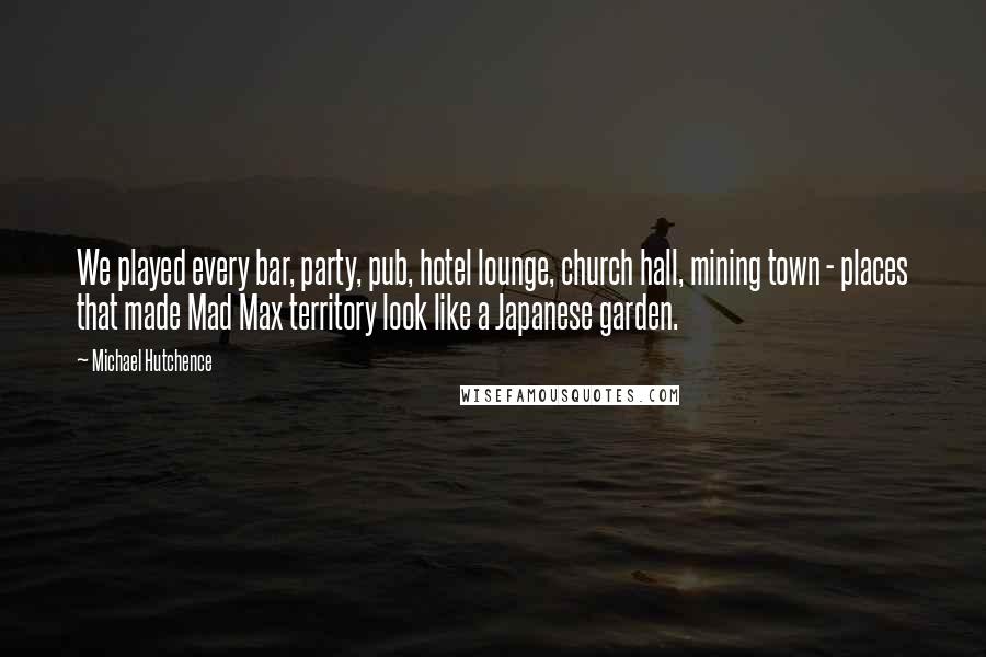 Michael Hutchence Quotes: We played every bar, party, pub, hotel lounge, church hall, mining town - places that made Mad Max territory look like a Japanese garden.