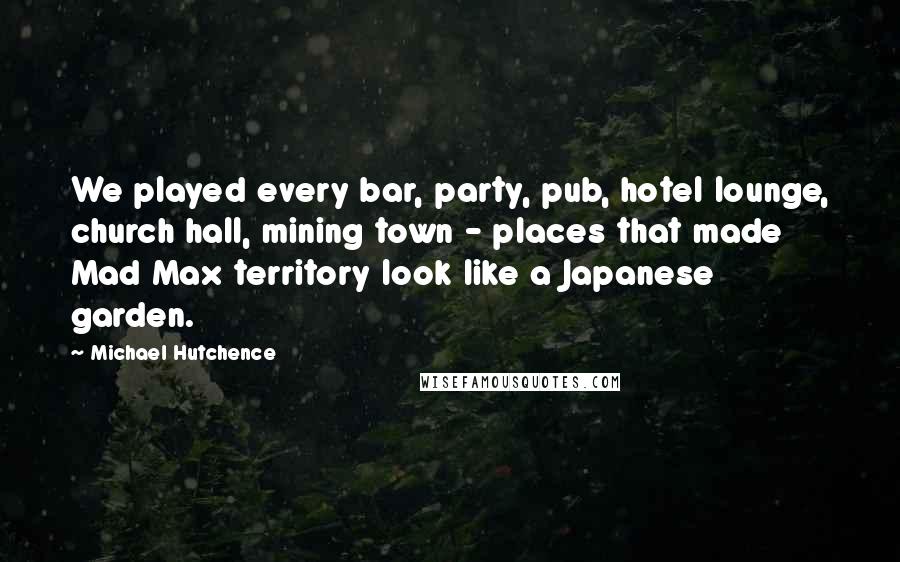 Michael Hutchence Quotes: We played every bar, party, pub, hotel lounge, church hall, mining town - places that made Mad Max territory look like a Japanese garden.
