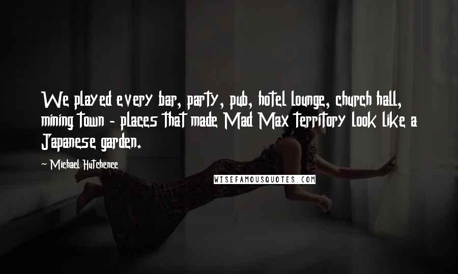 Michael Hutchence Quotes: We played every bar, party, pub, hotel lounge, church hall, mining town - places that made Mad Max territory look like a Japanese garden.