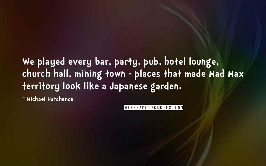 Michael Hutchence Quotes: We played every bar, party, pub, hotel lounge, church hall, mining town - places that made Mad Max territory look like a Japanese garden.