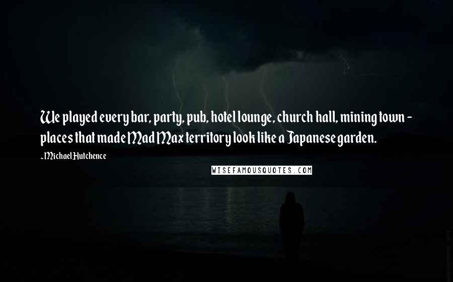 Michael Hutchence Quotes: We played every bar, party, pub, hotel lounge, church hall, mining town - places that made Mad Max territory look like a Japanese garden.