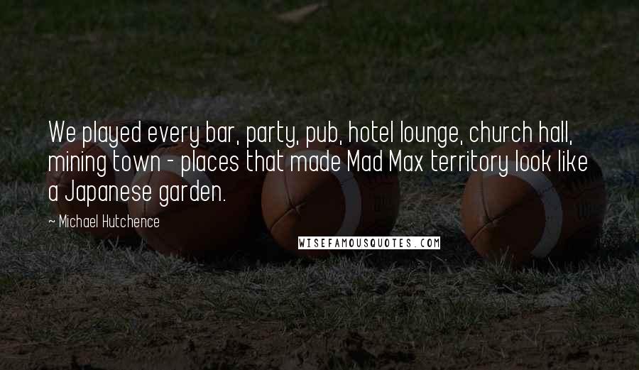 Michael Hutchence Quotes: We played every bar, party, pub, hotel lounge, church hall, mining town - places that made Mad Max territory look like a Japanese garden.