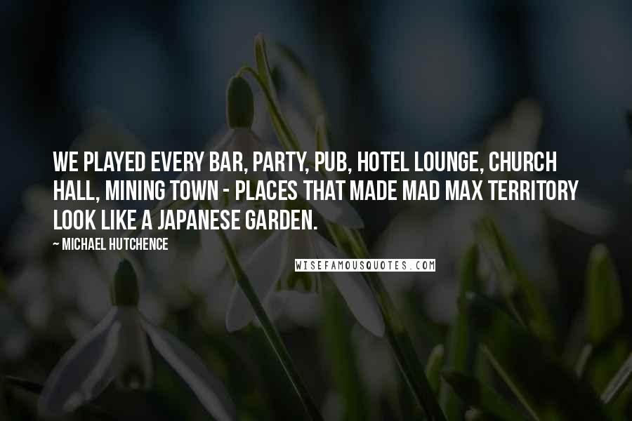 Michael Hutchence Quotes: We played every bar, party, pub, hotel lounge, church hall, mining town - places that made Mad Max territory look like a Japanese garden.