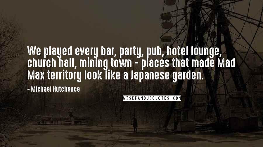 Michael Hutchence Quotes: We played every bar, party, pub, hotel lounge, church hall, mining town - places that made Mad Max territory look like a Japanese garden.