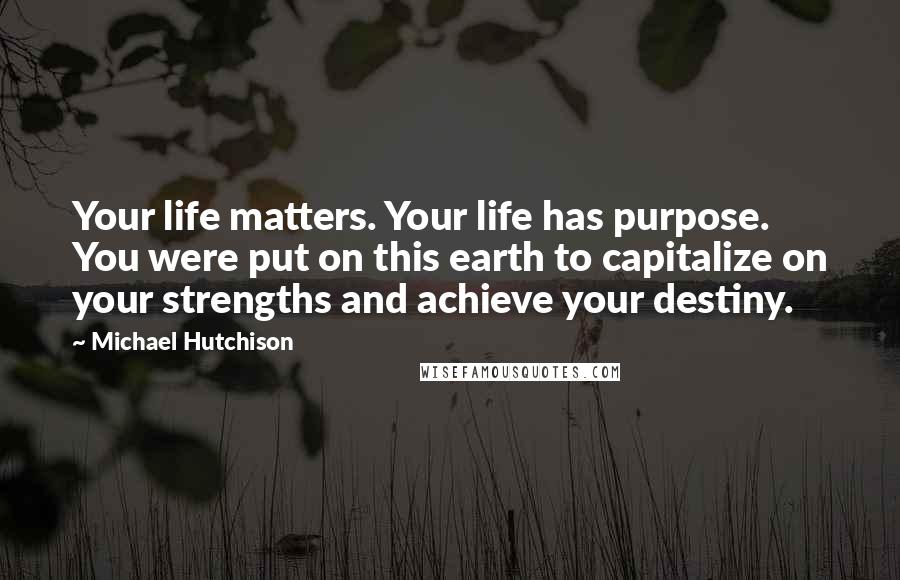 Michael Hutchison Quotes: Your life matters. Your life has purpose. You were put on this earth to capitalize on your strengths and achieve your destiny.