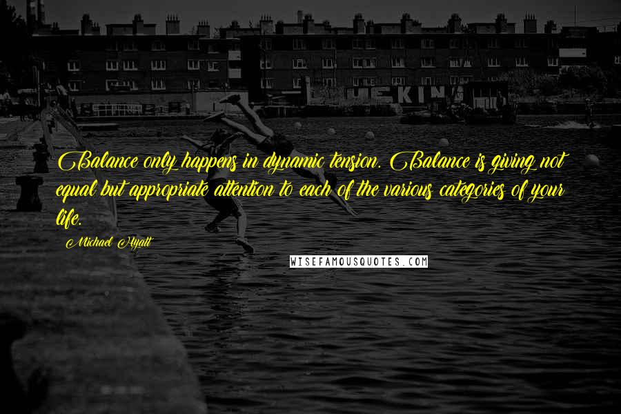 Michael Hyatt Quotes: Balance only happens in dynamic tension. Balance is giving not equal but appropriate attention to each of the various categories of your life.