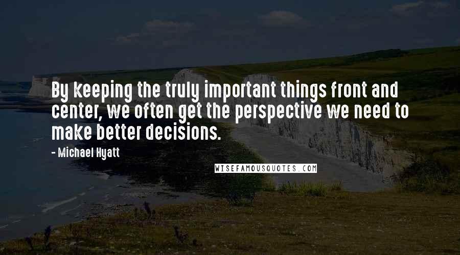 Michael Hyatt Quotes: By keeping the truly important things front and center, we often get the perspective we need to make better decisions.