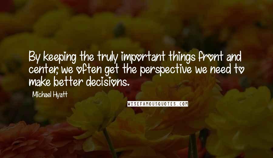 Michael Hyatt Quotes: By keeping the truly important things front and center, we often get the perspective we need to make better decisions.