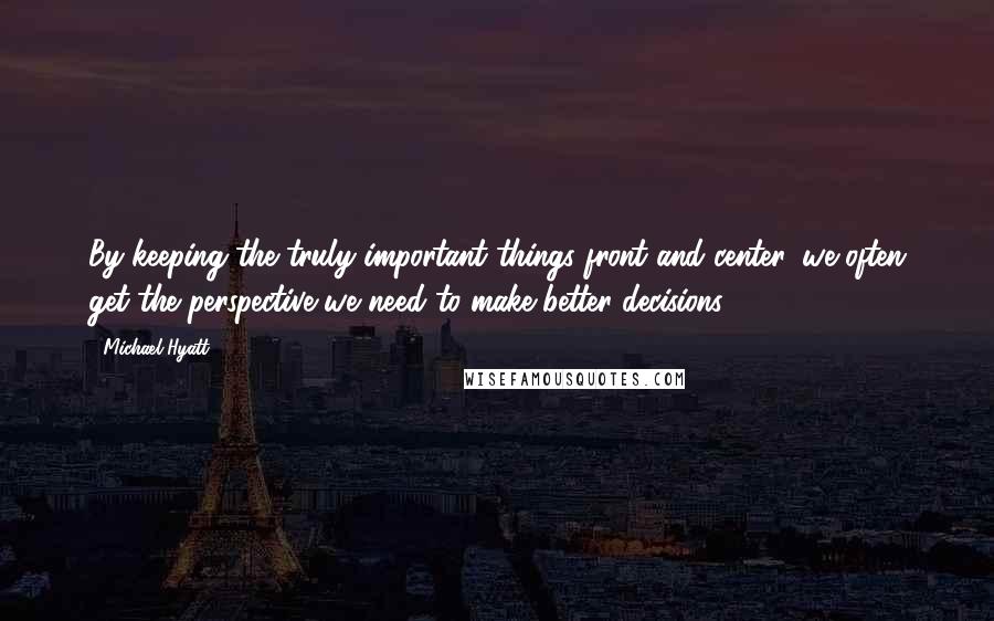 Michael Hyatt Quotes: By keeping the truly important things front and center, we often get the perspective we need to make better decisions.